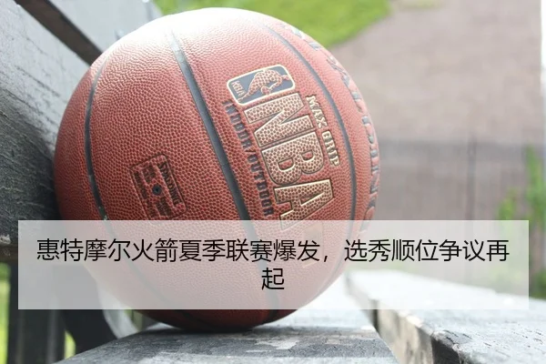 惠特摩尔火箭夏季联赛爆发，选秀顺位争议再起