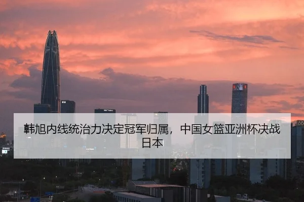 韩旭内线统治力决定冠军归属，中国女篮亚洲杯决战日本