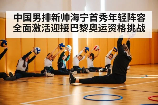 中国男排新帅海宁首秀年轻阵容全面激活迎接巴黎奥运资格挑战