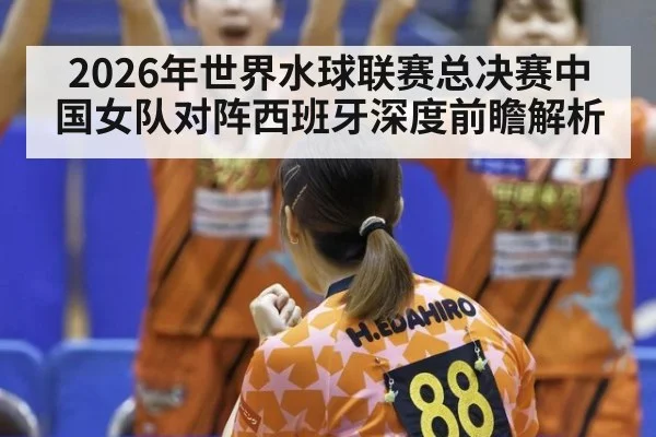 2026年世界水球联赛总决赛中国女队对阵西班牙深度前瞻解析